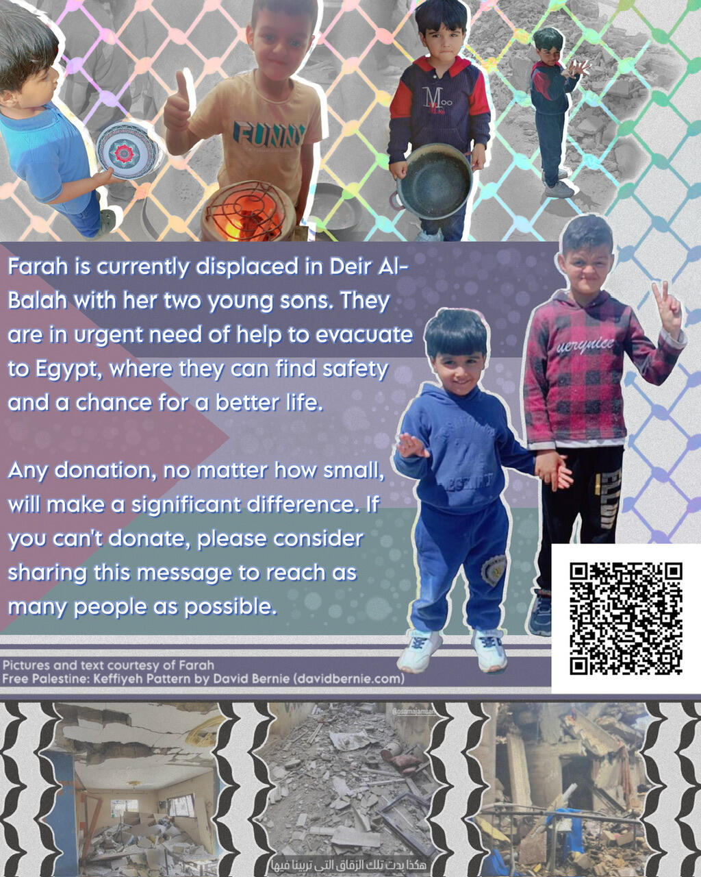 start image description: A series of pictures of Farah's two sons set against a keffiyeh pattern backdrop. In the center, they stand holding hands next to a Palestinian flag, with text that reads as follows: "Farah is currently displaced in Deir Al-Balah